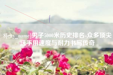 庄河男子5000米历史排名-众多顶尖选手用速度与耐力书写传奇